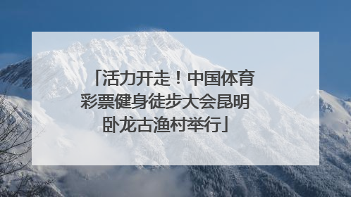 活力开走！中国体育彩票健身徒步大会昆明卧龙古渔村举行