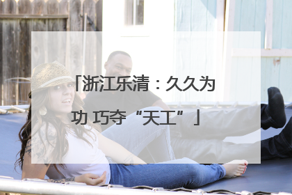 浙江乐清：久久为功 巧夺“天工”