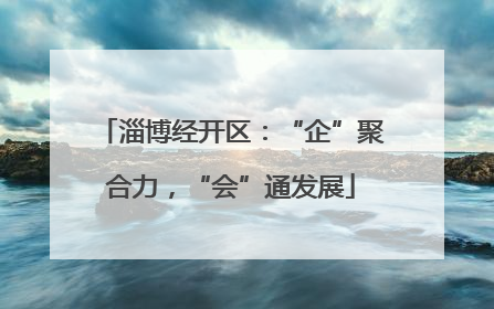 淄博经开区：“企”聚合力，“会”通发展