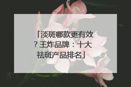 淡斑哪款更有效？王炸品牌：十大祛斑产品排名