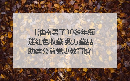 淮南男子30多年痴迷红色收藏 数万藏品助建公益党史教育馆