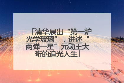清华展出“第一炉光学玻璃”，讲述“两弹一星”元勋王大珩的追光人生