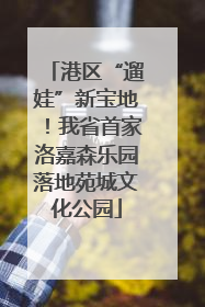 港区“遛娃”新宝地！我省首家洛嘉森乐园落地苑城文化公园