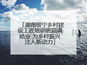 湖南绥宁乡村建设工匠培训班圆满结业 为乡村振兴注入新动力