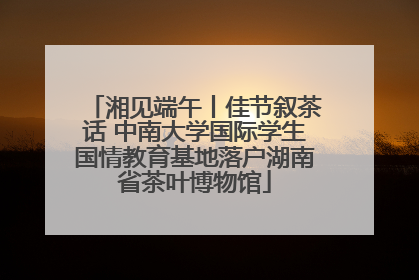 湘见端午丨佳节叙茶话 中南大学国际学生国情教育基地落户湖南省茶叶博物馆