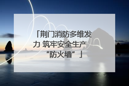 荆门消防多维发力 筑牢安全生产“防火墙”