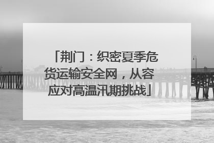荆门：织密夏季危货运输安全网，从容应对高温汛期挑战