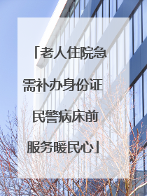 老人住院急需补办身份证 民警病床前服务暖民心