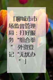 聊城市市场监督管理局：打好服务“组合拳” 外资登记“无忧办”