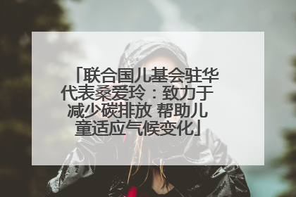 联合国儿基会驻华代表桑爱玲：致力于减少碳排放 帮助儿童适应气候变化