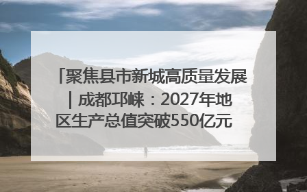 聚焦县市新城高质量发展｜成都邛崃：2027年地区生产总值突破550亿元、建成五百亿级园区