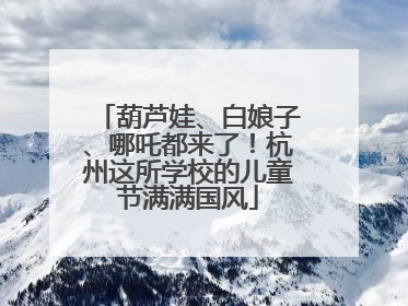葫芦娃、白娘子、哪吒都来了！杭州这所学校的儿童节满满国风