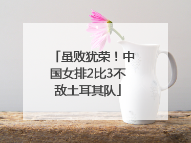虽败犹荣！中国女排2比3不敌土耳其队