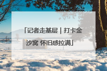 记者走基层｜打卡金沙窝 怀旧感拉满