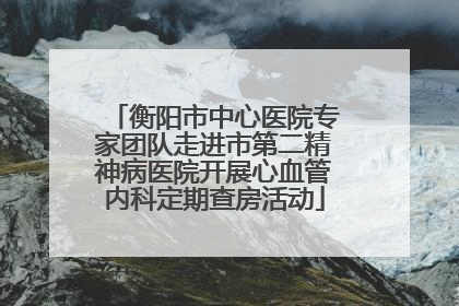 衡阳市中心医院专家团队走进市第二精神病医院开展心血管内科定期查房活动