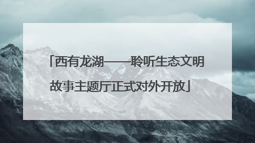 西有龙湖——聆听生态文明故事主题厅正式对外开放