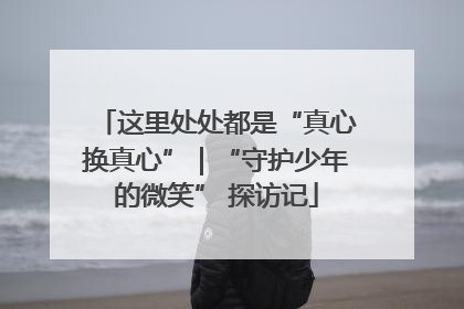 这里处处都是“真心换真心”｜“守护少年的微笑” 探访记