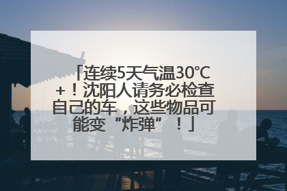 连续5天气温30℃+！沈阳人请务必检查自己的车，这些物品可能变“炸弹”！