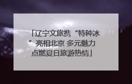 辽宁文旅携“特种冰”亮相北京 多元魅力点燃夏日旅游热情