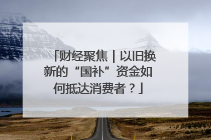 财经聚焦｜以旧换新的“国补”资金如何抵达消费者？