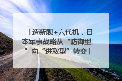 造新舰+六代机，日本军事战略从“防御型”向“进取型”转变