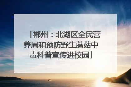 郴州：北湖区全民营养周和预防野生蘑菇中毒科普宣传进校园