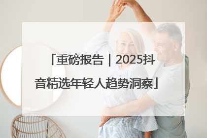 重磅报告｜2025抖音精选年轻人趋势洞察