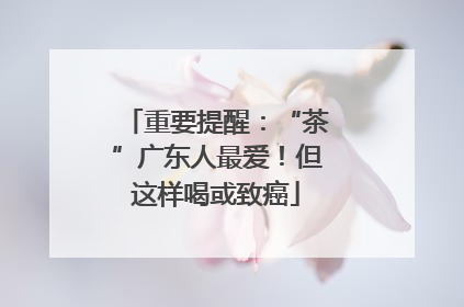 重要提醒：“茶”广东人最爱！但这样喝或致癌