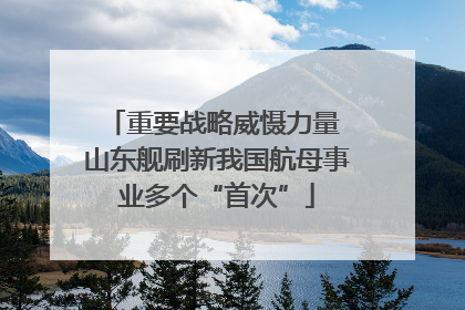 重要战略威慑力量 山东舰刷新我国航母事业多个“首次”