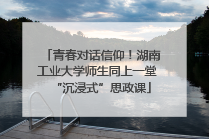 青春对话信仰！湖南工业大学师生同上一堂“沉浸式”思政课