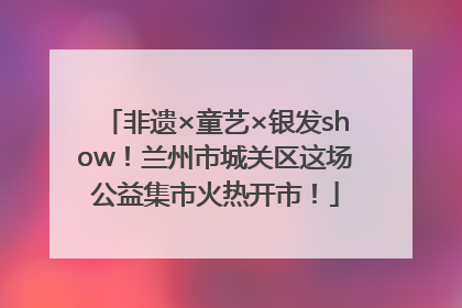 非遗×童艺×银发show！兰州市城关区这场公益集市火热开市！