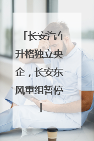长安汽车升格独立央企，长安东风重组暂停