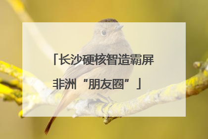 长沙硬核智造霸屏非洲“朋友圈”