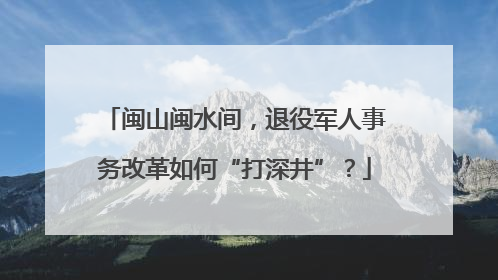 闽山闽水间，退役军人事务改革如何“打深井”？
