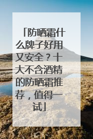 防晒霜什么牌子好用又安全？十大不含酒精的防晒霜推荐，值得一试