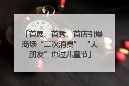 首展、首秀、首店引爆商场“二次消费” “大朋友”也过儿童节