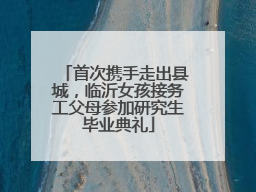 首次携手走出县城，临沂女孩接务工父母参加研究生毕业典礼