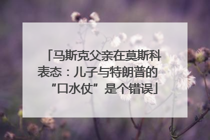 马斯克父亲在莫斯科表态：儿子与特朗普的“口水仗”是个错误