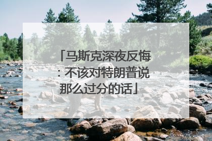 马斯克深夜反悔：不该对特朗普说那么过分的话