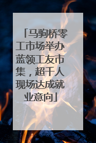 马驹桥零工市场举办蓝领工友市集，超千人现场达成就业意向