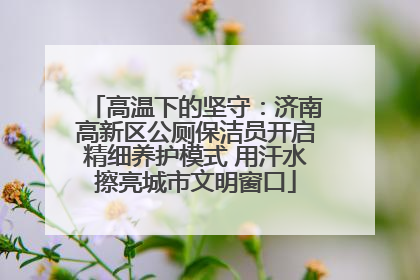 高温下的坚守：济南高新区公厕保洁员开启精细养护模式 用汗水擦亮城市文明窗口