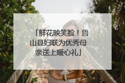 鲜花映笑脸！鲁山县妇联为优秀母亲送上暖心礼
