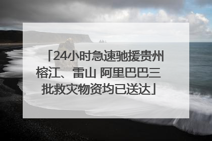 24小时急速驰援贵州榕江、雷山 阿里巴巴三批救灾物资均已送达