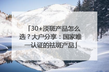 30+淡斑产品怎么选？大户分享：国家唯一认证的祛斑产品
