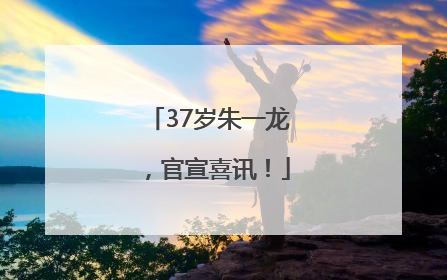 37岁朱一龙，官宣喜讯！