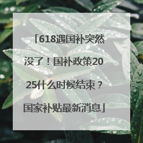 618遇国补突然没了！国补政策2025什么时候结束？国家补贴最新消息