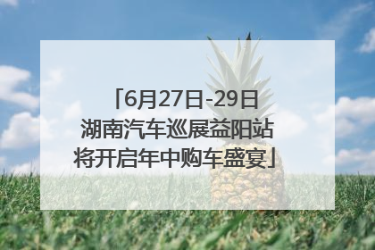 6月27日-29日 湖南汽车巡展益阳站将开启年中购车盛宴
