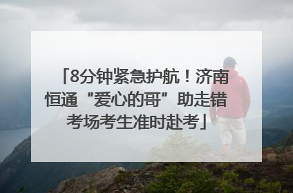 8分钟紧急护航！济南恒通“爱心的哥”助走错考场考生准时赴考