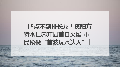 8点不到排长龙！资阳方特水世界开园首日火爆 市民抢做“首波玩水达人”